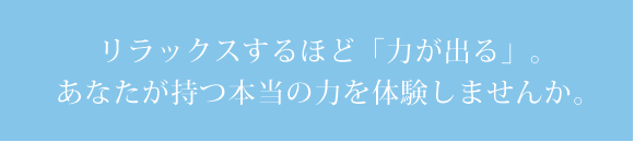 リラックスするほど「力が出る」。あなたが持つ本当の力を体験しませんか。